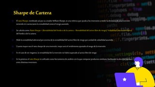 Sharpe deCartera
o ElratioSharpe,nombrado asípor sucreadorWilliamSharpe,es unamétricaqueayudaalosinversoresamedirlaeficienciade unainversión
teniendoencuentatanto larentabilidadcomoelriesgoasumido.
o Se calculacomo: RatioSharpe= (Rentabilidaddelfondo o de lacartera– Rentabilidaddelactivolibrede riesgo)/Volatilidad(desviacióntípica)
delfondoo de lacartera.
o Midelarentabilidadadicionalporencimade larentabilidaddelactivolibrede riesgopor unidadde volatilidadasumida.
o Cuantomayor seaelratiosharpedeunainversión,mejorseráelrendimientoajustadoalriesgodelainversión.
o Enelcasodesernegativo,larentabilidaddelainversiónnohabrásuperadoalactivolibrede riesgo.
o Enlapráctica,elratioSharpeesutilizadocomoherramientadeanálisisconlaquecompararproductossimilares,facilitandolaelecciónóptima
entredistintasinversions.
 