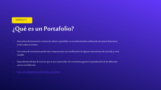 ¿Qué es un Portafolio?
MÓDULO5
o Una carterade inversioneso carterade valoreso portafolio, esuna determinadacombinación de activos financieros
enlos cuales seinvierte.
o Una carterade inversionespuede estarcompuesta por una combinación de algunos instrumentos de rentafija y renta
variable.
o Dependiendodeltipo de inversorque sesea, conservador,de crecimiento,agresivo,la ponderación de los diferentes
activos serádiferente.
o https://es.wikipedia.org/wiki/Cartera_de_valores
 