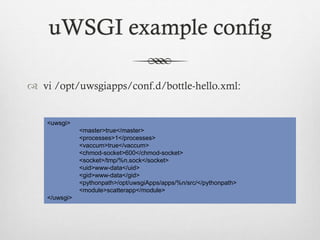 uWSGI example config
 vi /opt/uwsgiapps/conf.d/bottle-hello.xml:

<uwsgi>
<master>true</master>
<processes>1</processes>
<vaccum>true</vaccum>
<chmod-socket>600</chmod-socket>
<socket>/tmp/%n.sock</socket>
<uid>www-data</uid>
<gid>www-data</gid>
<pythonpath>/opt/uwsgiApps/apps/%n/src/</pythonpath>
<module>scatterapp</module>
</uwsgi>

 