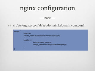 nginx configuration
 vi /etc/nginx/conf.d/subdomain1.domain.com.conf:
server {
listen 80;
server_name subdomain1.domain.com.conf;

location / {
include uwsgi_params;
uwsgi_pass unix://tmp/bottle-example.py;
}
}

 