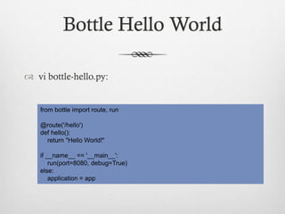 Bottle Hello World
 vi bottle-hello.py:

from bottle import route, run
@route('/hello')
def hello():
return "Hello World!"
if __name__ == '__main__':
run(port=8080, debug=True)
else:
application = app

 