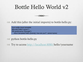 Bottle Hello World v2
 Add this (after the initial imports) to bottle-hello.py:
from bottle import template
@route('/hello/<name>')
def greet(name='Stranger'):
return template('Hello {{name}}, how are you?', name=name)

 python bottle-hello.py
 Try to access http://localhost:8080/hello/yourname

 