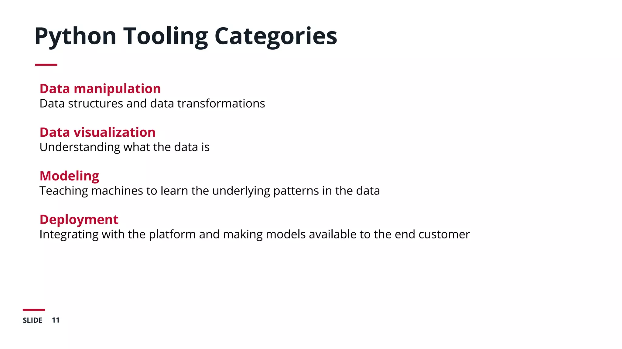 11SLIDE
Python Tooling Categories
Data manipulation
Data structures and data transformations
Data visualization
Understanding what the data is
Modeling
Teaching machines to learn the underlying patterns in the data
Deployment
Integrating with the platform and making models available to the end customer
 