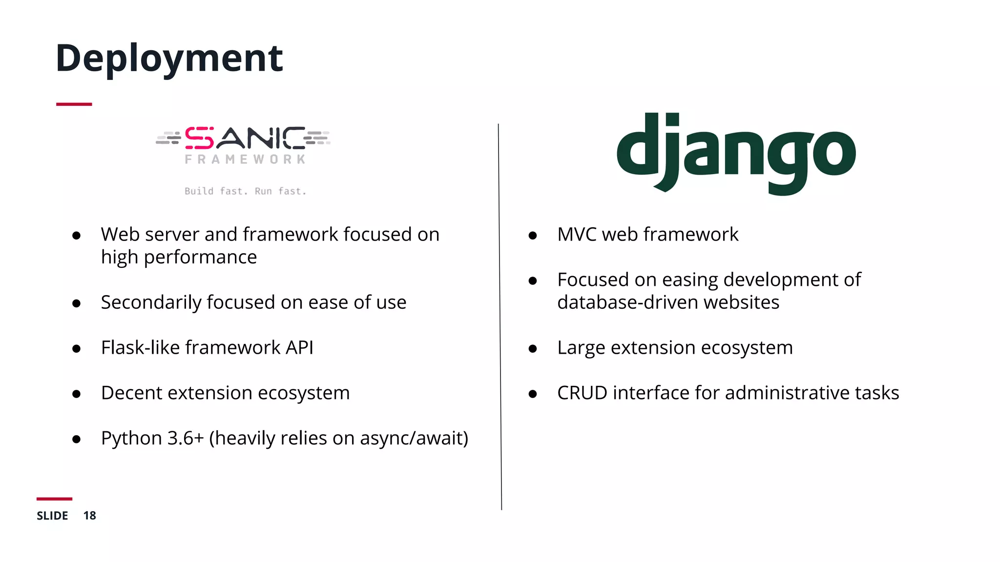 18SLIDE
Deployment
● Web server and framework focused on
high performance
● Secondarily focused on ease of use
● Flask-like framework API
● Decent extension ecosystem
● Python 3.6+ (heavily relies on async/await)
● MVC web framework
● Focused on easing development of
database-driven websites
● Large extension ecosystem
● CRUD interface for administrative tasks
 