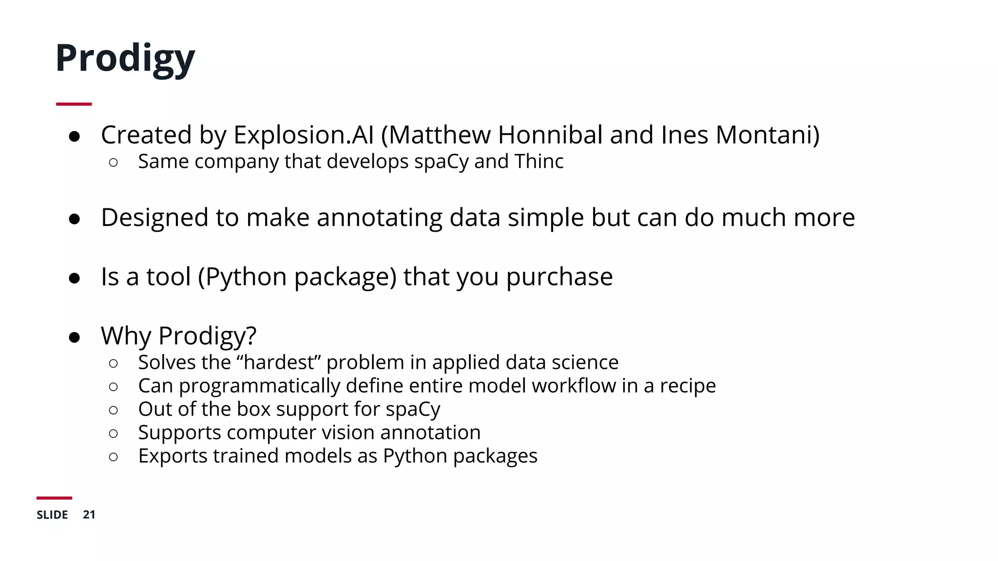 21SLIDE
Prodigy
● Created by Explosion.AI (Matthew Honnibal and Ines Montani)
○ Same company that develops spaCy and Thinc
● Designed to make annotating data simple but can do much more
● Is a tool (Python package) that you purchase
● Why Prodigy?
○ Solves the “hardest” problem in applied data science
○ Can programmatically deﬁne entire model workﬂow in a recipe
○ Out of the box support for spaCy
○ Supports computer vision annotation
○ Exports trained models as Python packages
 