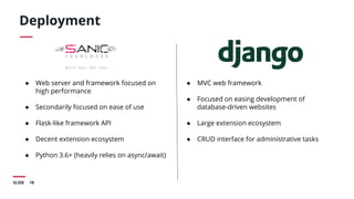 18SLIDE
Deployment
● Web server and framework focused on
high performance
● Secondarily focused on ease of use
● Flask-like framework API
● Decent extension ecosystem
● Python 3.6+ (heavily relies on async/await)
● MVC web framework
● Focused on easing development of
database-driven websites
● Large extension ecosystem
● CRUD interface for administrative tasks
 