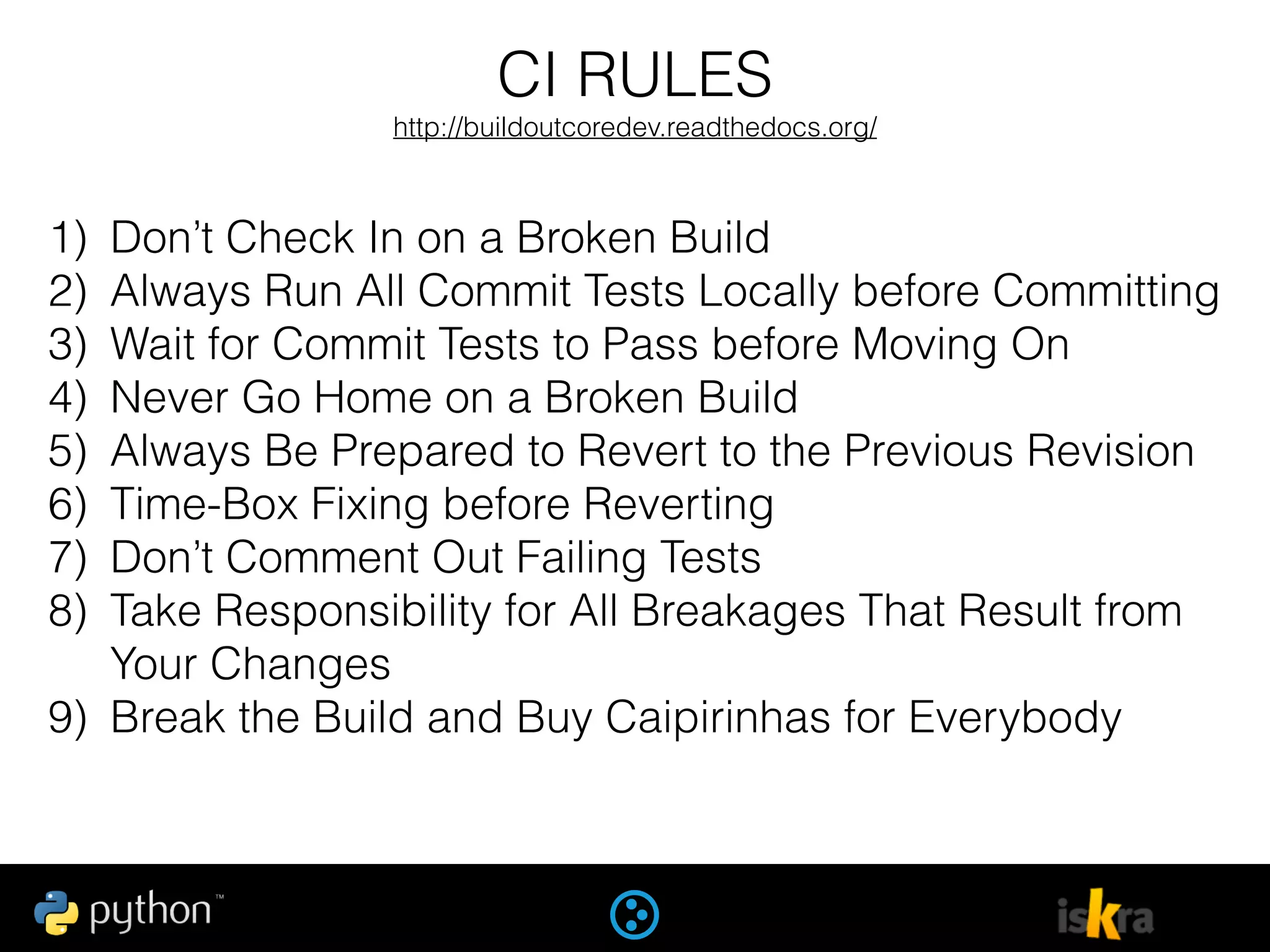 CI RULES
http://buildoutcoredev.readthedocs.org/
1) Don’t Check In on a Broken Build
2) Always Run All Commit Tests Locally before Committing
3) Wait for Commit Tests to Pass before Moving On
4) Never Go Home on a Broken Build
5) Always Be Prepared to Revert to the Previous Revision
6) Time-Box Fixing before Reverting
7) Don’t Comment Out Failing Tests
8) Take Responsibility for All Breakages That Result from
Your Changes
9) Break the Build and Buy Caipirinhas for Everybody
 