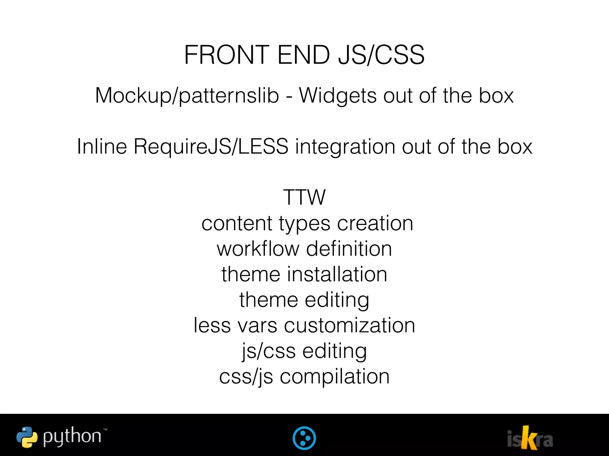 FRONT END JS/CSS
Mockup/patternslib - Widgets out of the box
Inline RequireJS/LESS integration out of the box
TTW
content types creation
workﬂow deﬁnition
theme installation
theme editing
less vars customization
js/css editing
css/js compilation
 