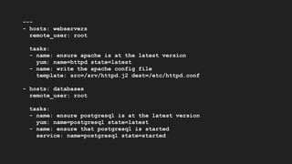 ---
- hosts: webservers
remote_user: root
tasks:
- name: ensure apache is at the latest version
yum: name=httpd state=latest
- name: write the apache config file
template: src=/srv/httpd.j2 dest=/etc/httpd.conf
- hosts: databases
remote_user: root
tasks:
- name: ensure postgresql is at the latest version
yum: name=postgresql state=latest
- name: ensure that postgresql is started
service: name=postgresql state=started
 