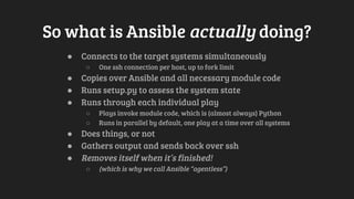 So what is Ansible actually doing?
● Connects to the target systems simultaneously
○ One ssh connection per host, up to fork limit
● Copies over Ansible and all necessary module code
● Runs setup.py to assess the system state
● Runs through each individual play
○ Plays invoke module code, which is (almost always) Python
○ Runs in parallel by default, one play at a time over all systems
● Does things, or not
● Gathers output and sends back over ssh
● Removes itself when it’s finished!
○ (which is why we call Ansible “agentless”)
 