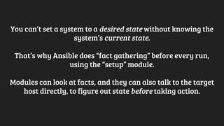 You can’t set a system to a desired state without knowing the
system’s current state.
That’s why Ansible does “fact gathering” before every run,
using the “setup” module.
Modules can look at facts, and they can also talk to the target
host directly, to figure out state before taking action.
 