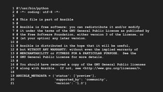 1 #!/usr/bin/python
2 # -*- coding: utf-8 -*-
3
4 # This file is part of Ansible
5 #
6 # Ansible is free software: you can redistribute it and/or modify
7 # it under the terms of the GNU General Public License as published by
8 # the Free Software Foundation, either version 3 of the License, or
9 # (at your option) any later version.
10 #
11 # Ansible is distributed in the hope that it will be useful,
12 # but WITHOUT ANY WARRANTY; without even the implied warranty of
13 # MERCHANTABILITY or FITNESS FOR A PARTICULAR PURPOSE. See the
14 # GNU General Public License for more details.
15 #
16 # You should have received a copy of the GNU General Public licenses
17 # along with Ansible. If not, see <http://www.gnu.org/licenses/>.
18
19 ANSIBLE_METADATA = {'status': ['preview'],
20 'supported_by': 'community',
21 'version': '1.0'}
 