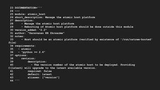 23 DOCUMENTATION='''
24 ---
25 module: atomic_host
26 short_description: Manage the atomic host platform
27 description:
28 - Manage the atomic host platform
29 - Rebooting of Atomic host platform should be done outside this module
30 version_added: "2.2"
31 author: "Saravanan KR @krsacme"
32 notes:
33 - Host should be an atomic platform (verified by existence of '/run/ostree-booted'
file)
34 requirements:
35 - atomic
36 - "python >= 2.6"
37 options:
38 revision:
39 description:
40 - The version number of the atomic host to be deployed. Providing
C(latest) will upgrade to the latest available version.
41 required: false
42 default: latest
43 aliases: ["version"]
44 '''
 