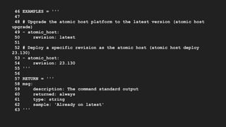 46 EXAMPLES = '''
47
48 # Upgrade the atomic host platform to the latest version (atomic host
upgrade)
49 - atomic_host:
50 revision: latest
51
52 # Deploy a specific revision as the atomic host (atomic host deploy
23.130)
53 - atomic_host:
54 revision: 23.130
55 '''
56
57 RETURN = '''
58 msg:
59 description: The command standard output
60 returned: always
61 type: string
62 sample: 'Already on latest'
63 '''
 