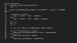 65 def core(module):
66 revision = module.params['revision']
67 args = []
68
69 module.run_command_environ_update = dict(LANG='C', LC_ALL='C', LC_MESSA
GES='C')
70
71 if revision == 'latest':
72 args = ['atomic', 'host', 'upgrade']
73 else:
74 args = ['atomic', 'host', 'deploy', revision]
75
76 out = {}
77 err = {}
78 rc = 0
79
80 rc, out, err = module.run_command(args, check_rc=False)
81
82 if rc == 77 and revision == 'latest':
83 module.exit_json(msg="Already on latest", changed=False)
84 elif rc != 0:
85 module.fail_json(rc=rc, msg=err)
86 else:
87 module.exit_json(msg=out, changed=True)
 