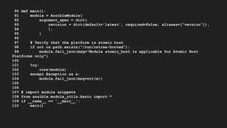 90 def main():
91 module = AnsibleModule(
92 argument_spec = dict(
93 revision = dict(default='latest', required=False, aliases=["version"]),
94 ),
95 )
96
97 # Verify that the platform is atomic host
98 if not os.path.exists("/run/ostree-booted"):
99 module.fail_json(msg="Module atomic_host is applicable for Atomic Host
Platforms only")
100
101 try:
102 core(module)
103 except Exception as e:
104 module.fail_json(msg=str(e))
105
106
107 # import module snippets
108 from ansible.module_utils.basic import *
109 if __name__ == '__main__':
110 main()
 