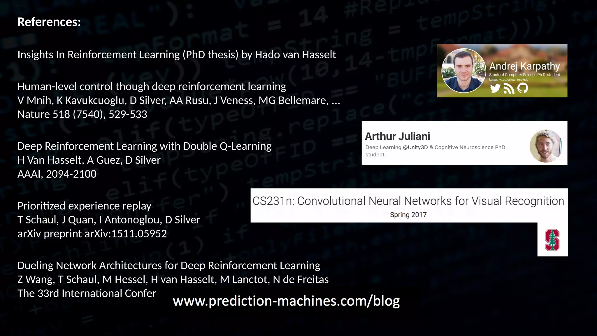 References: Insights In Reinforcement Learning (PhD thesis) by Hado van Hasselt Human-level control though deep reinforcement learning V Mnih, K Kavukcuoglu, D Silver, AA Rusu, J Veness, MG Bellemare, ... Nature 518 (7540), 529-533 Deep Reinforcement Learning with Double Q-Learning H Van Hasselt, A Guez, D Silver AAAI, 2094-2100 Prioritized experience replay T Schaul, J Quan, I Antonoglou, D Silver arXiv preprint arXiv:1511.05952 Dueling Network Architectures for Deep Reinforcement Learning Z Wang, T Schaul, M Hessel, H van Hasselt, M Lanctot, N de Freitas The 33rd International Conference on Machine Learning, 1995–2003 