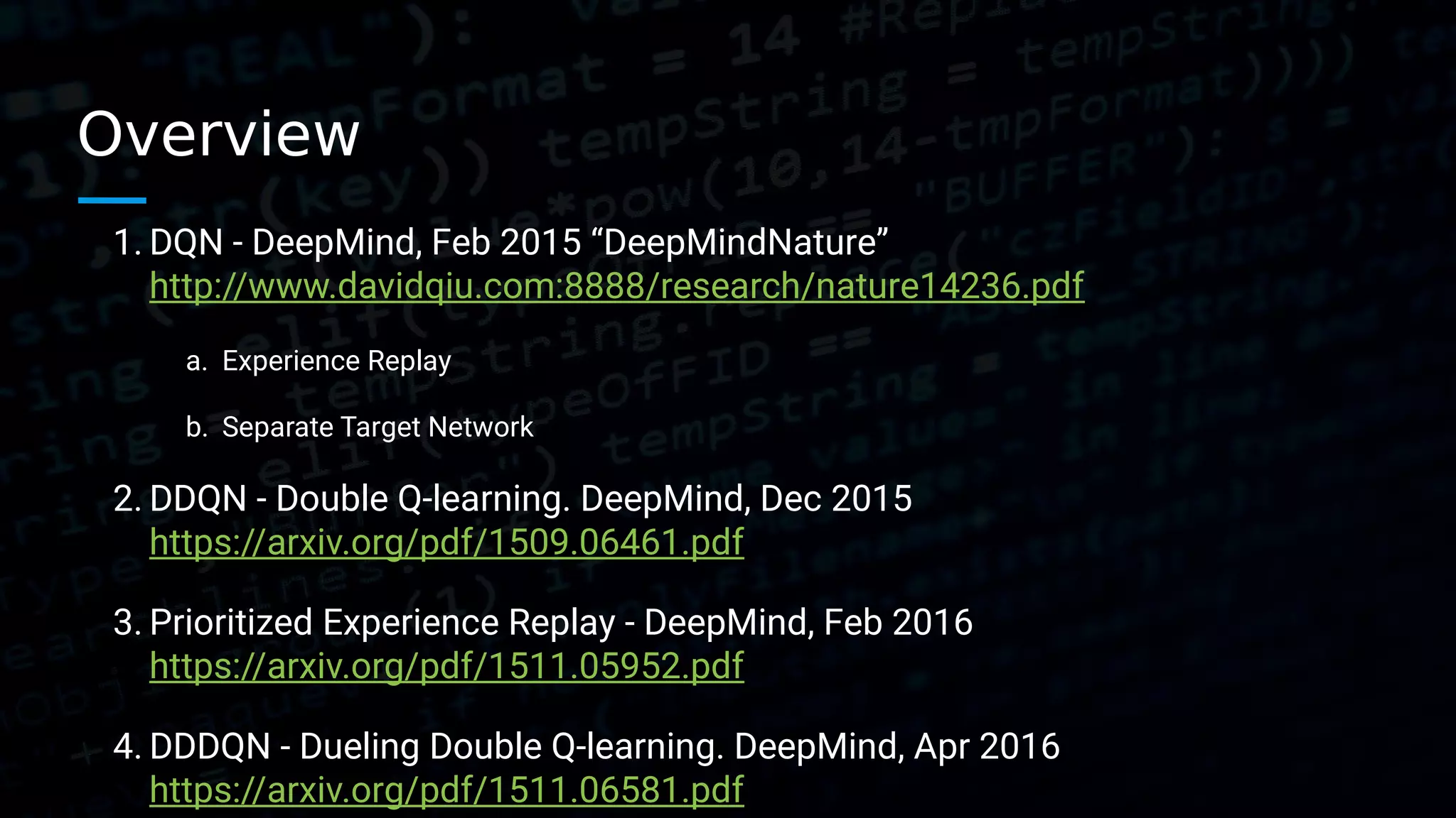 Overview 1. DQN - DeepMind, Feb 2015 “DeepMindNature” http://www.davidqiu.com:8888/research/nature14236.pdf a. Experience Replay b. Separate Target Network 2. DDQN - Double Q-learning. DeepMind, Dec 2015 https://arxiv.org/pdf/1509.06461.pdf 3. Prioritized Experience Replay - DeepMind, Feb 2016 https://arxiv.org/pdf/1511.05952.pdf 4. DDDQN - Dueling Double Q-learning. DeepMind, Apr 2016 https://arxiv.org/pdf/1511.06581.pdf 