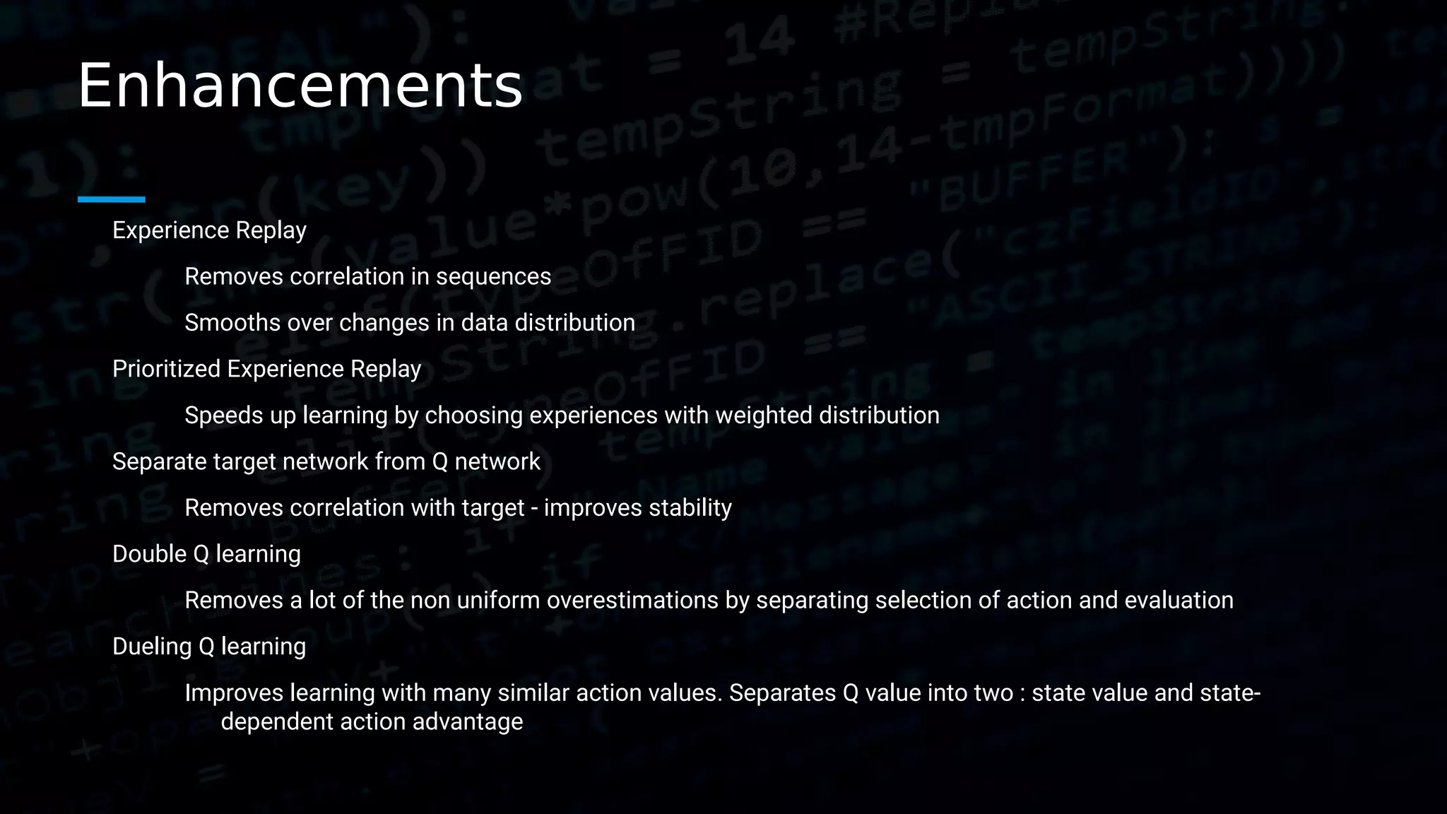 Enhancements Experience Replay Removes correlation in sequences Smooths over changes in data distribution Prioritized Experience Replay Speeds up learning by choosing experiences with weighted distribution Separate target network from Q network Removes correlation with target - improves stability Double Q learning Removes a lot of the non uniform overestimations by separating selection of action and evaluation Dueling Q learning Improves learning with many similar action values. Separates Q value into two : state value and state- dependent action advantage 