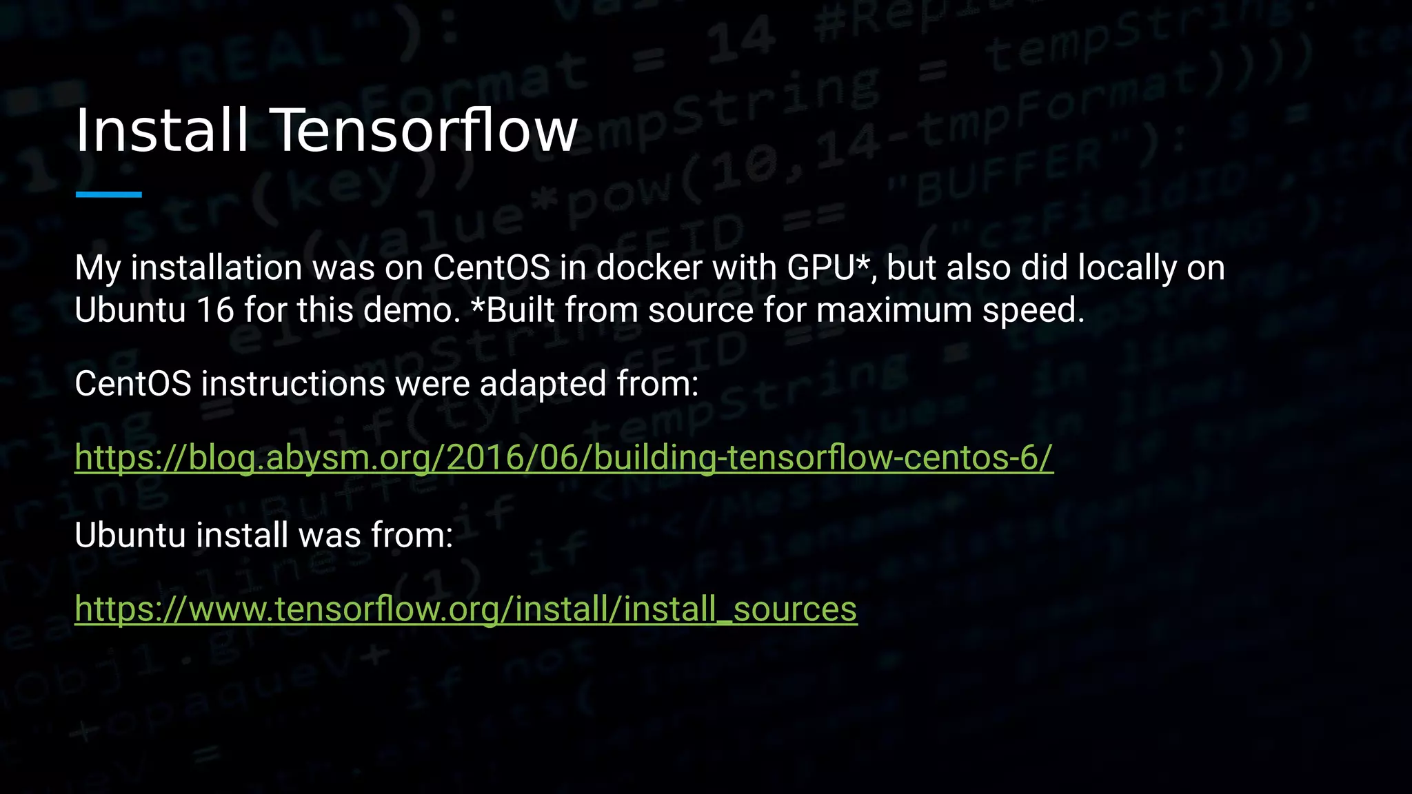 Install Tensorflow My installation was on CentOS in docker with GPU*, but also did locally on Ubuntu 16 for this demo. *Built from source for maximum speed. CentOS instructions were adapted from: https://blog.abysm.org/2016/06/building-tensorflow-centos-6/ Ubuntu install was from: https://www.tensorflow.org/install/install_sources 