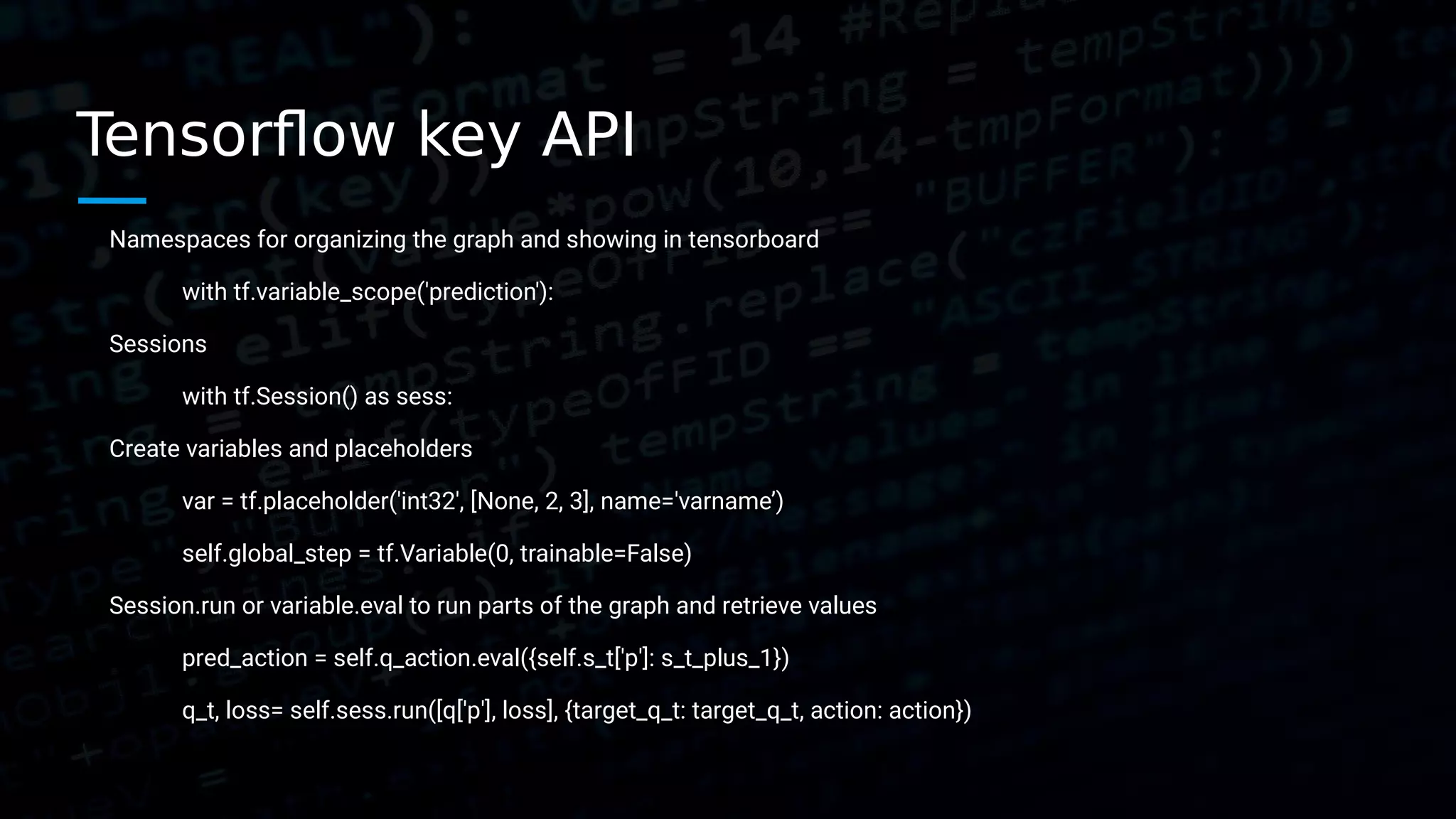Tensorflow key API Namespaces for organizing the graph and showing in tensorboard with tf.variable_scope('prediction'): Sessions with tf.Session() as sess: Create variables and placeholders var = tf.placeholder('int32', [None, 2, 3], name='varname’) self.global_step = tf.Variable(0, trainable=False) Session.run or variable.eval to run parts of the graph and retrieve values pred_action = self.q_action.eval({self.s_t['p']: s_t_plus_1}) q_t, loss= self.sess.run([q['p'], loss], {target_q_t: target_q_t, action: action}) 