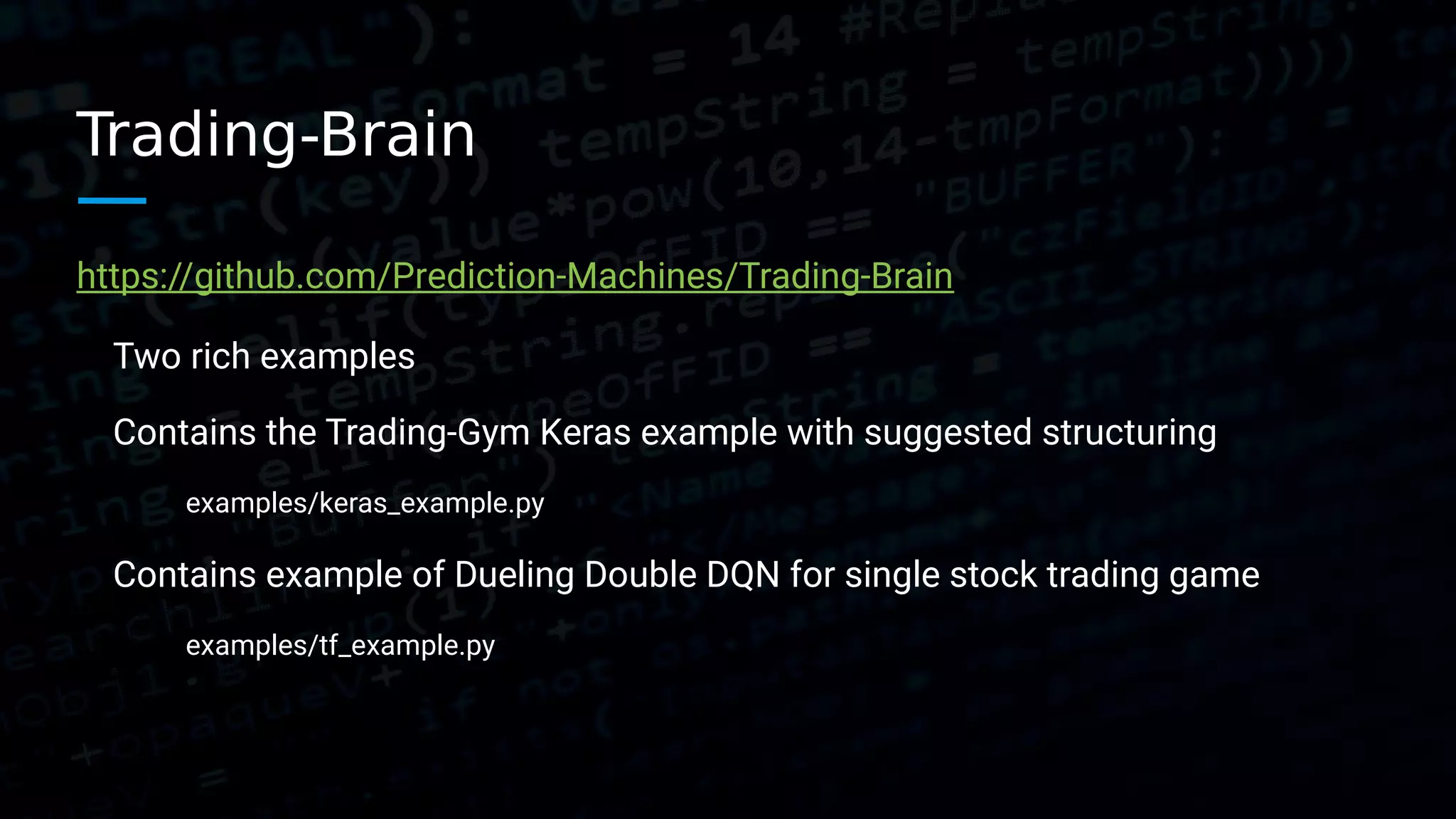 Trading-Brain https://github.com/Prediction-Machines/Trading-Brain Two rich examples Contains the Trading-Gym Keras example with suggested structuring examples/keras_example.py Contains example of Dueling Double DQN for single stock trading game examples/tf_example.py 