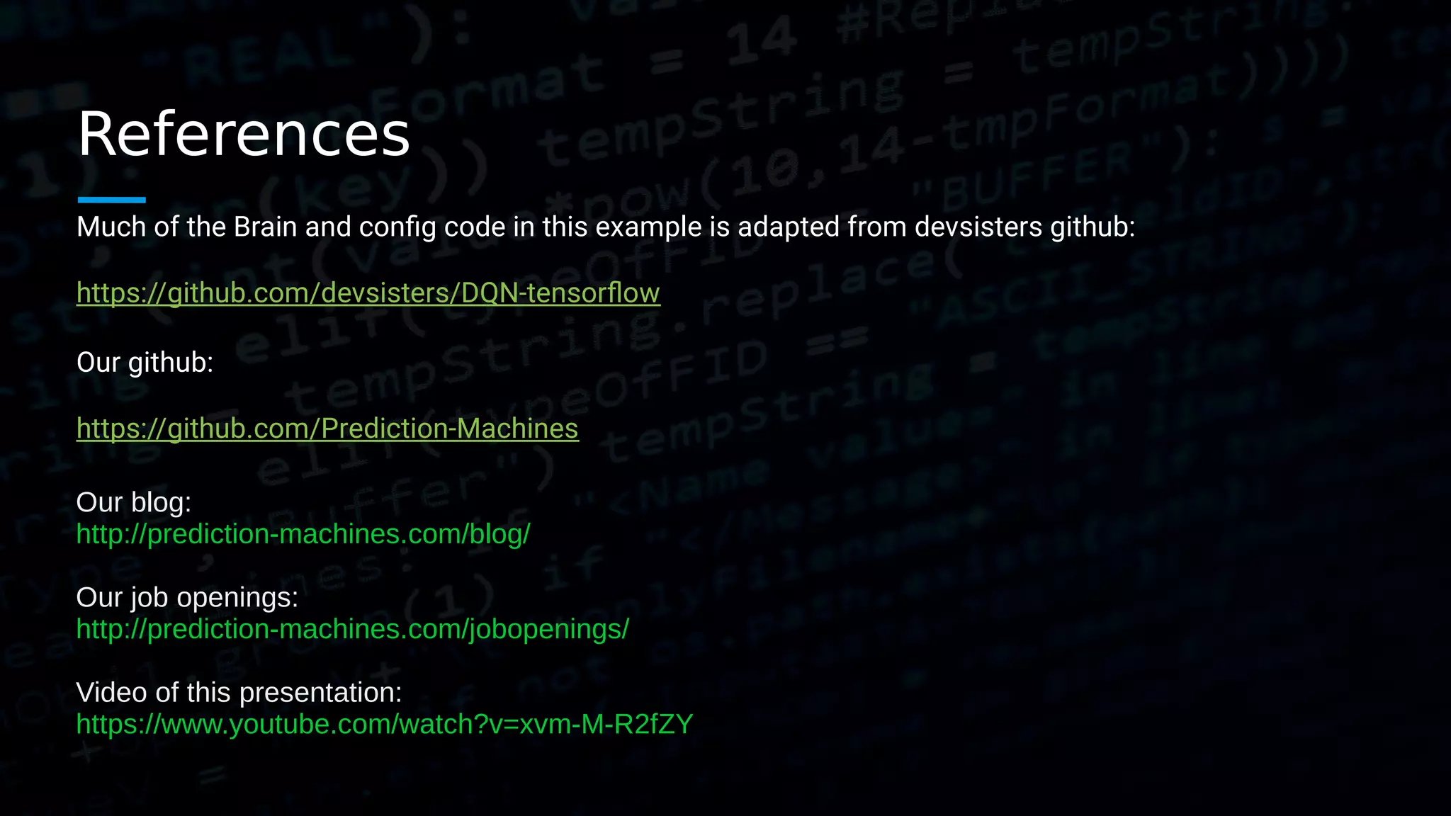 References Much of the Brain and config code in this example is adapted from devsisters github: https://github.com/devsisters/DQN-tensorflow Our github: https://github.com/Prediction-Machines Our blog: http://prediction-machines.com/blog/ Our job openings: http://prediction-machines.com/jobopenings/ Video of this presentation: https://www.youtube.com/watch?v=xvm-M-R2fZY 