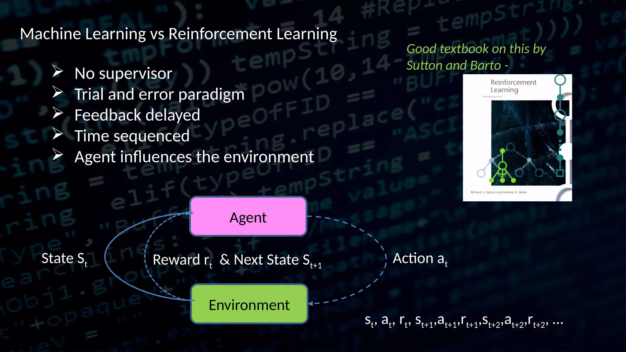 Machine Learning vs Reinforcement Learning  No supervisor  Trial and error paradigm  Feedback delayed  Time sequenced  Agent influences the environment Agent Environment Action atState St Reward rt & Next State St+1 Good textbook on this by Sutton and Barto - st, at, rt, st+1,at+1,rt+1,st+2,at+2,rt+2, … 