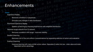 Enhancements
Experience Replay
Removes correlation in sequences
Smooths over changes in data distribution
Prioritized Experience Replay
Speeds up learning by choosing experiences with weighted distribution
Separate target network from Q network
Removes correlation with target - improves stability
Double Q learning
Removes a lot of the non uniform overestimations by separating selection of action and evaluation
Dueling Q learning
Improves learning with many similar action values. Separates Q value into two : state value and state-
dependent action advantage
 