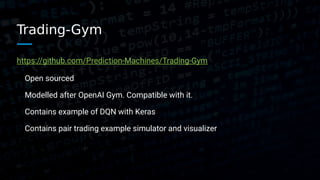 Trading-Gym
https://github.com/Prediction-Machines/Trading-Gym
Open sourced
Modelled after OpenAI Gym. Compatible with it.
Contains example of DQN with Keras
Contains pair trading example simulator and visualizer
 