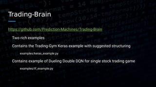 Trading-Brain
https://github.com/Prediction-Machines/Trading-Brain
Two rich examples
Contains the Trading-Gym Keras example with suggested structuring
examples/keras_example.py
Contains example of Dueling Double DQN for single stock trading game
examples/tf_example.py
 