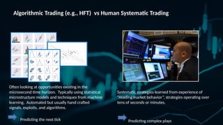 Algorithmic Trading (e.g., HFT) vs Human Systematic Trading
Often looking at opportunities existing in the
microsecond time horizon. Typically using statistical
microstructure models and techniques from machine
learning. Automated but usually hand crafted
signals, exploits, and algorithms.
Predicting the next tick
Systematic strategies learned from experience of
reading market behavior, strategies operating over
tens of seconds or minutes.
Predicting complex plays
 