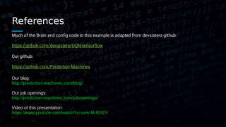 References
Much of the Brain and config code in this example is adapted from devsisters github:
https://github.com/devsisters/DQN-tensorflow
Our github:
https://github.com/Prediction-Machines
Our blog:
http://prediction-machines.com/blog/
Our job openings:
http://prediction-machines.com/jobopenings/
Video of this presentation:
https://www.youtube.com/watch?v=xvm-M-R2fZY
 