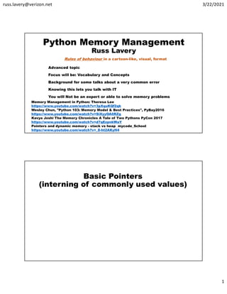russ.lavery@verizon.net 3/22/2021
1
Python Memory Management
Russ Lavery
Advanced topic
Focus will be: Vocabulary and Concepts
Background for some talks about a very common error
Knowing this lets you talk with IT
You will Not be an expert or able to solve memory problems
Memory Management in Python: Theresa Lee
https://www.youtube.com/watch?v=3pXquKQf2qk
Wesley Chun, "Python 103: Memory Model & Best Practices", PyBay2016
https://www.youtube.com/watch?v=SiXyyOA6RZg
Kavya Joshi The Memory Chronicles A Tale of Two Pythons PyCon 2017
https://www.youtube.com/watch?v=d7qEzpnkWaY
Pointers and dynamic memory - stack vs heap mycode_School
https://www.youtube.com/watch?v=_8-ht2AKyH4
Rules of behaviour in a cartoon-like, visual, format
Basic Pointers
(interning of commonly used values)
 