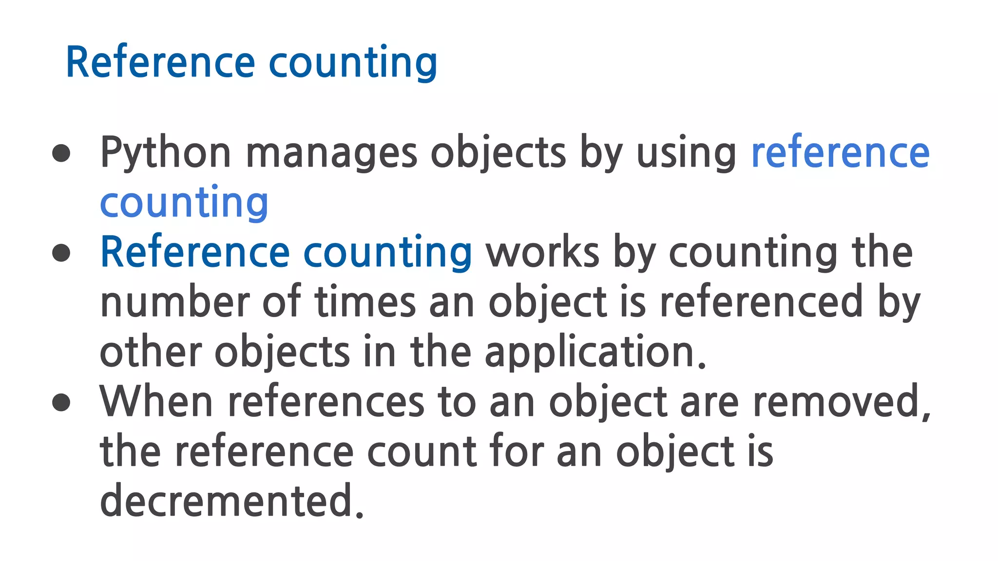 Reference counting
● Python manages objects by using reference
counting
● Reference counting works by counting the
number of times an object is referenced by
other objects in the application.
● When references to an object are removed,
the reference count for an object is
decremented.
 