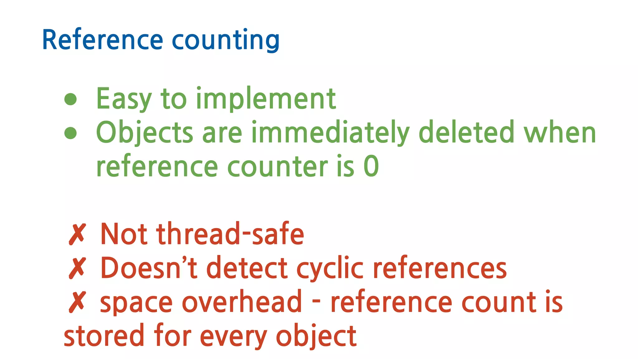 Reference counting
● Easy to implement
● Objects are immediately deleted when
reference counter is 0
✗ Not thread-safe
✗ Doesn’t detect cyclic references
✗ space overhead - reference count is
stored for every object
 