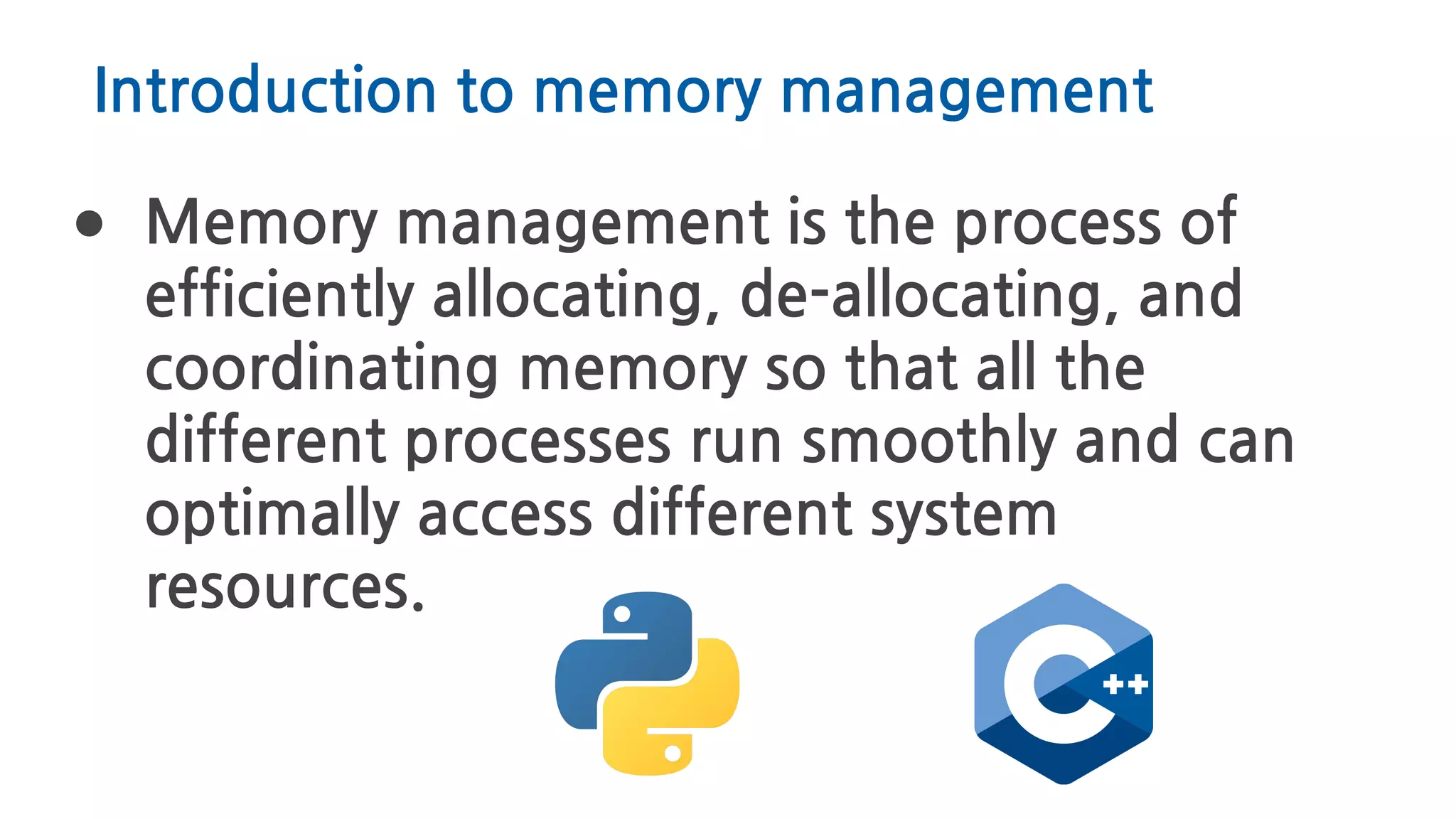 Introduction to memory management
● Memory management is the process of
efficiently allocating, de-allocating, and
coordinating memory so that all the
different processes run smoothly and can
optimally access different system
resources.
 