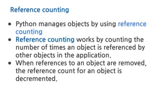 Reference counting
● Python manages objects by using reference
counting
● Reference counting works by counting the
number of times an object is referenced by
other objects in the application.
● When references to an object are removed,
the reference count for an object is
decremented.
 