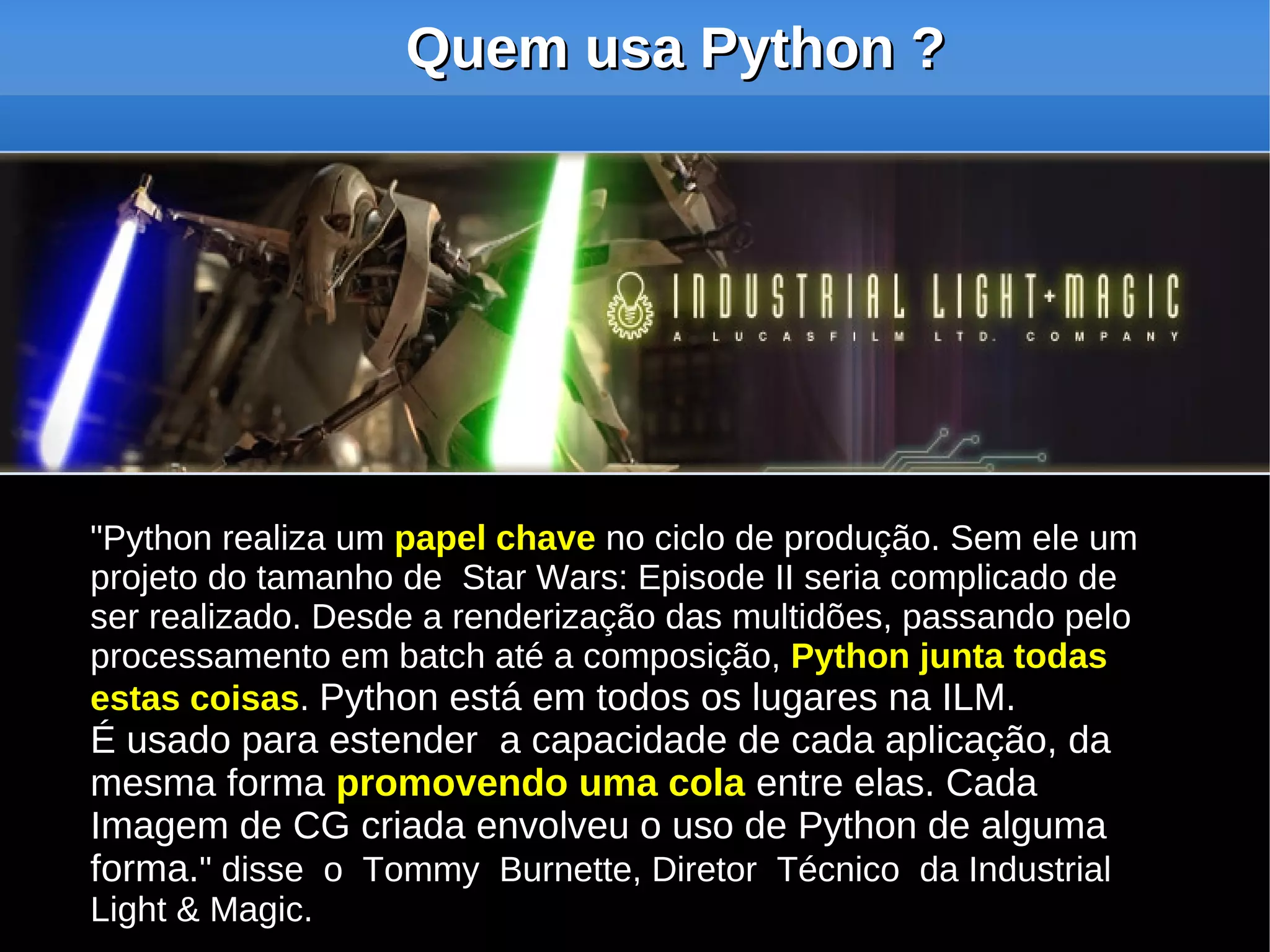 Quem usa Python ?




"Python realiza um papel chave no ciclo de produção. Sem ele um
projeto do tamanho de Star Wars: Episode II seria complicado de
ser realizado. Desde a renderização das multidões, passando pelo
processamento em batch até a composição, Python junta todas
estas coisas. Python está em todos os lugares na ILM.
É usado para estender a capacidade de cada aplicação, da
mesma forma promovendo uma cola entre elas. Cada
Imagem de CG criada envolveu o uso de Python de alguma
forma." disse o Tommy Burnette, Diretor Técnico da Industrial
Light & Magic.
 