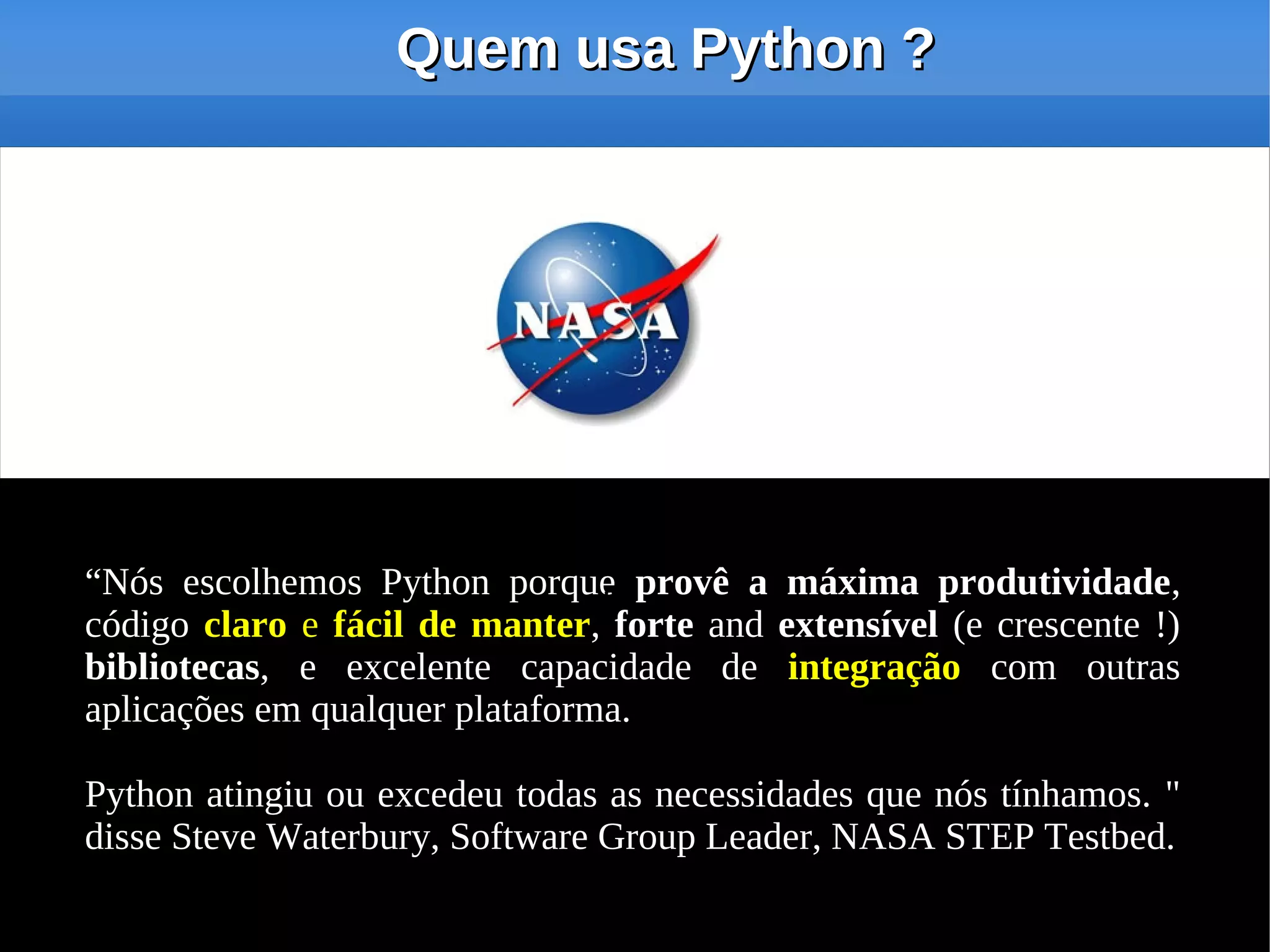 Quem usa Python ?




“Nós escolhemos Python porque provê a máxima produtividade,
                                ''
código claro e fácil de manter, forte and extensível (e crescente !)
bibliotecas, e excelente capacidade de integração com outras
aplicações em qualquer plataforma.

Python atingiu ou excedeu todas as necessidades que nós tínhamos. "
disse Steve Waterbury, Software Group Leader, NASA STEP Testbed.
 