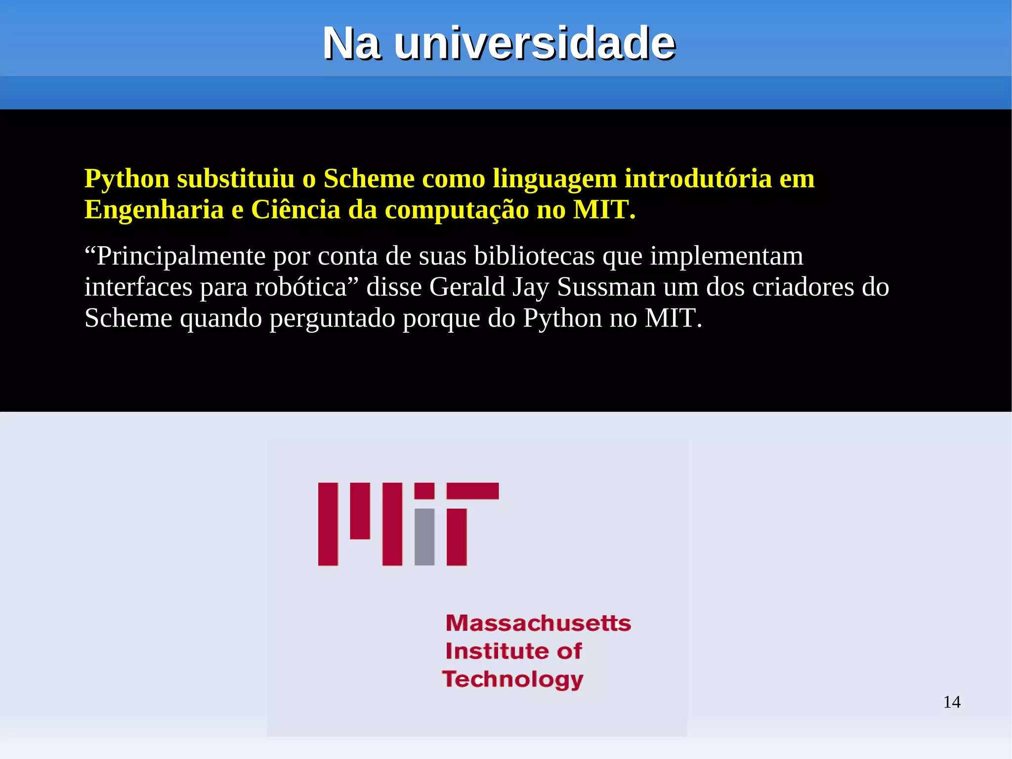 Na universidade

Python substituiu o Scheme como linguagem introdutória em
Engenharia e Ciência da computação no MIT.
“Principalmente por conta de suas bibliotecas que implementam
interfaces para robótica” disse Gerald Jay Sussman um dos criadores do
Scheme quando perguntado porque do Python no MIT.




                                   oioio                                 14
 