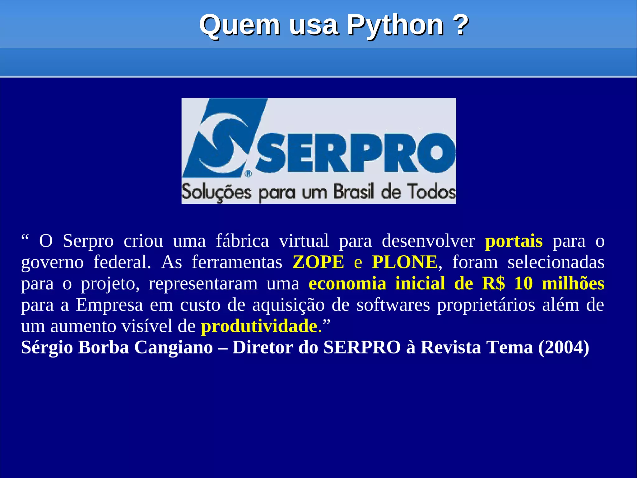 Quem usa Python ?




“ O Serpro criou uma fábrica virtual para desenvolver portais para o
governo federal. As ferramentas ZOPE e PLONE, foram selecionadas
para o projeto, representaram uma economia inicial de R$ 10 milhões
para a Empresa em custo de aquisição de softwares proprietários além de
um aumento visível de produtividade.”
Sérgio Borba Cangiano – Diretor do SERPRO à Revista Tema (2004)
 