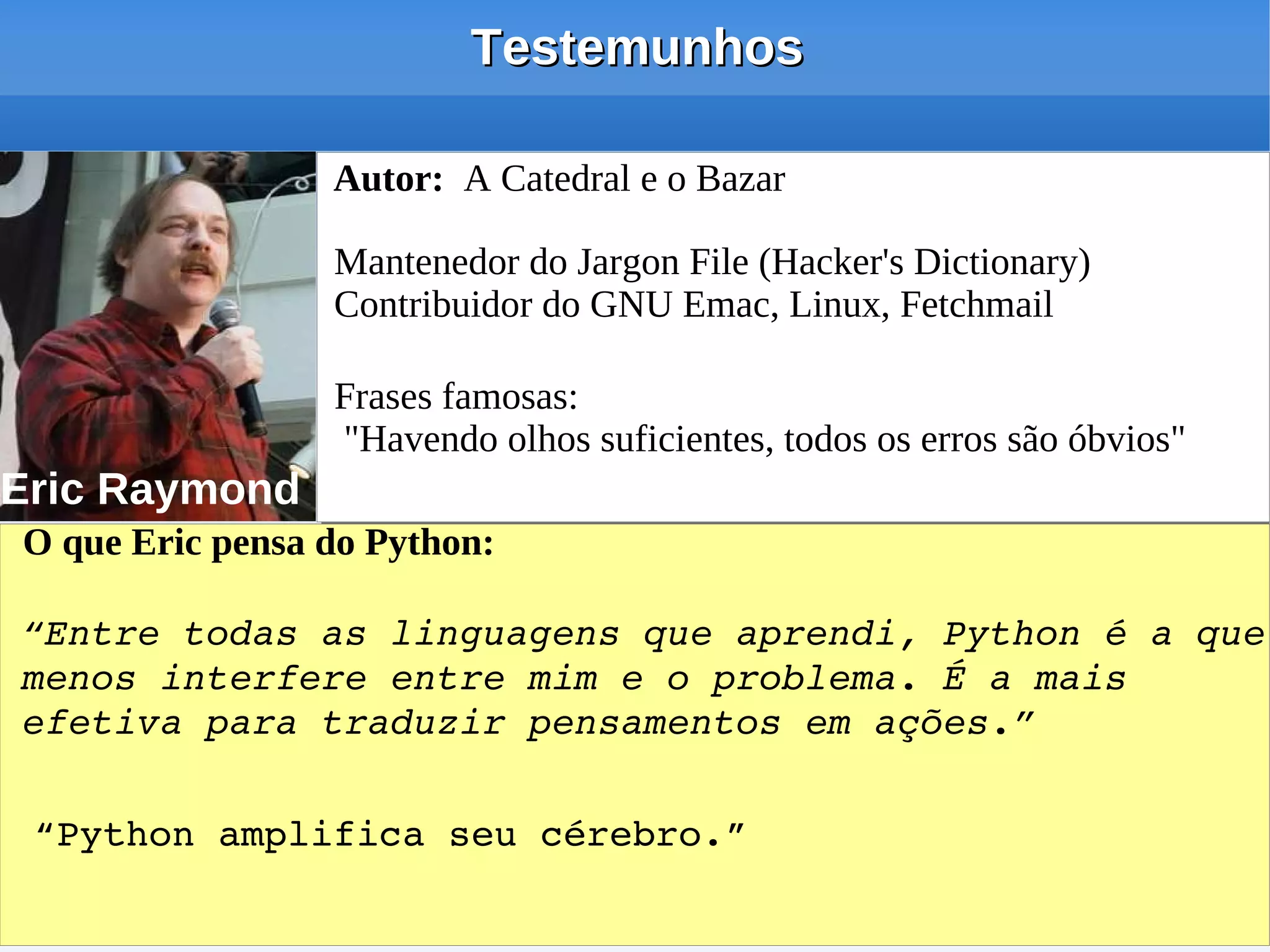 Testemunhos

                 Autor: A Catedral e o Bazar

                 Mantenedor do Jargon File (Hacker's Dictionary)
                 Contribuidor do GNU Emac, Linux, Fetchmail

                 Frases famosas:
                 "Havendo olhos suficientes, todos os erros são óbvios"
Eric Raymond
O que Eric pensa do Python:

“Entre todas as linguagens que aprendi, Python é a que 
menos interfere entre mim e o problema. É a mais 
efetiva para traduzir pensamentos em ações.”

 “Python amplifica seu cérebro.”
 
