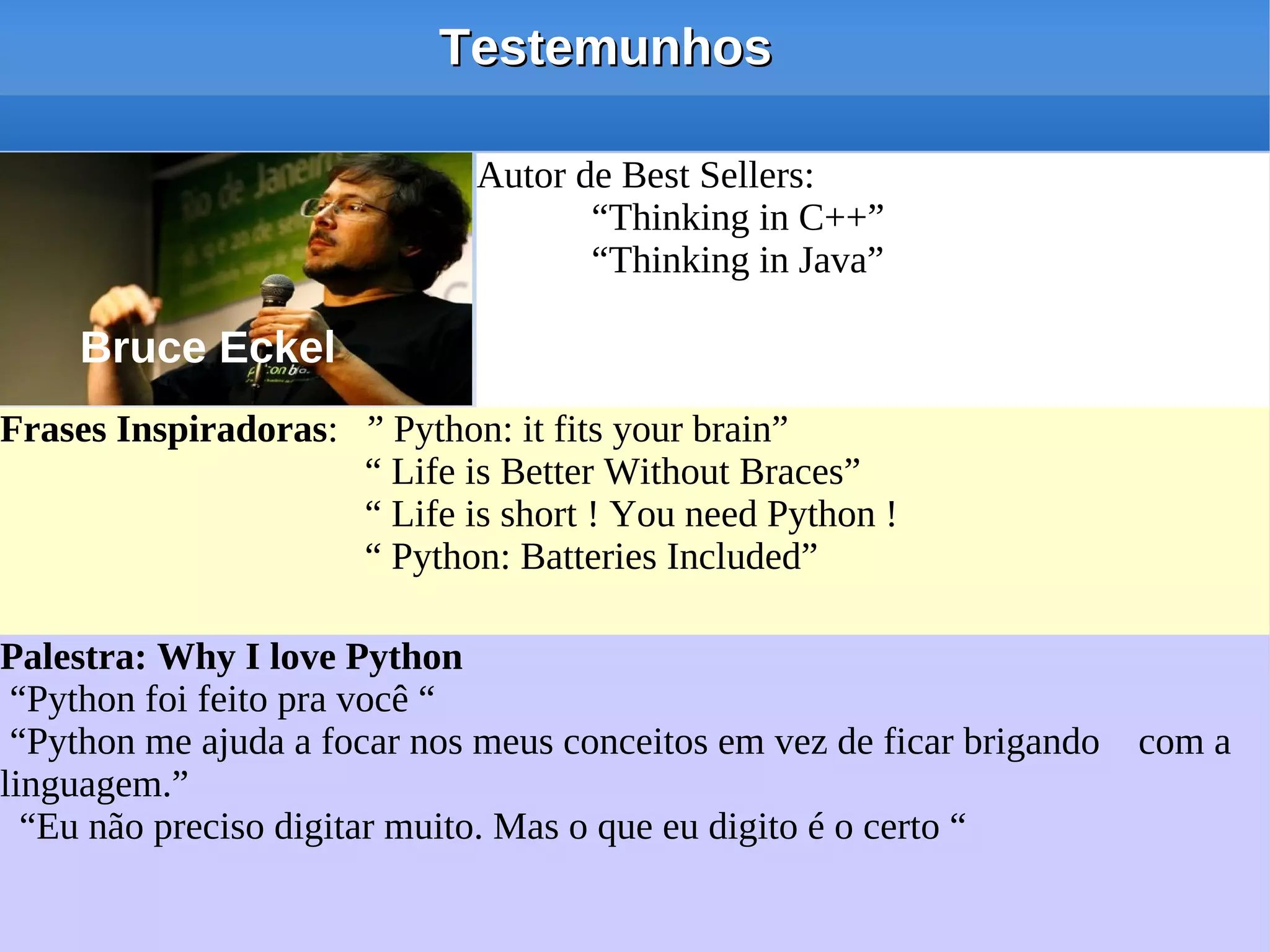 Testemunhos

                             Autor de Best Sellers:
                             Autor de Best Sellers:
                                    “Thinking in C++”
                                    “Thinking in C++”
                                    “Thinking in Java”
                                    “Thinking in Java”

    Bruce Eckel
Frases Inspiradoras: ” Python: it fits your brain”
Frases Inspiradoras: ” Python: it fits your brain”
                     “ Life is Better Without Braces”
                     “ Life is Better Without Braces”
                     “ Life is short ! You need Python !
                     “ Life is short ! You need Python !
                     “ Python: Batteries Included”
                     “ Python: Batteries Included”

Palestra: Why I love Python
Palestra: Why I love Python
 “Python foi feito pra você “
 “Python foi feito pra você “
 “Python me ajuda a focar nos meus conceitos em vez de ficar brigando com a
 “Python me ajuda a focar nos meus conceitos em vez de ficar brigando com a
linguagem.”
linguagem.”
  “Eu não preciso digitar muito. Mas o que eu digito é o certo “
  “Eu não preciso digitar muito. Mas o que eu digito é o certo “
 