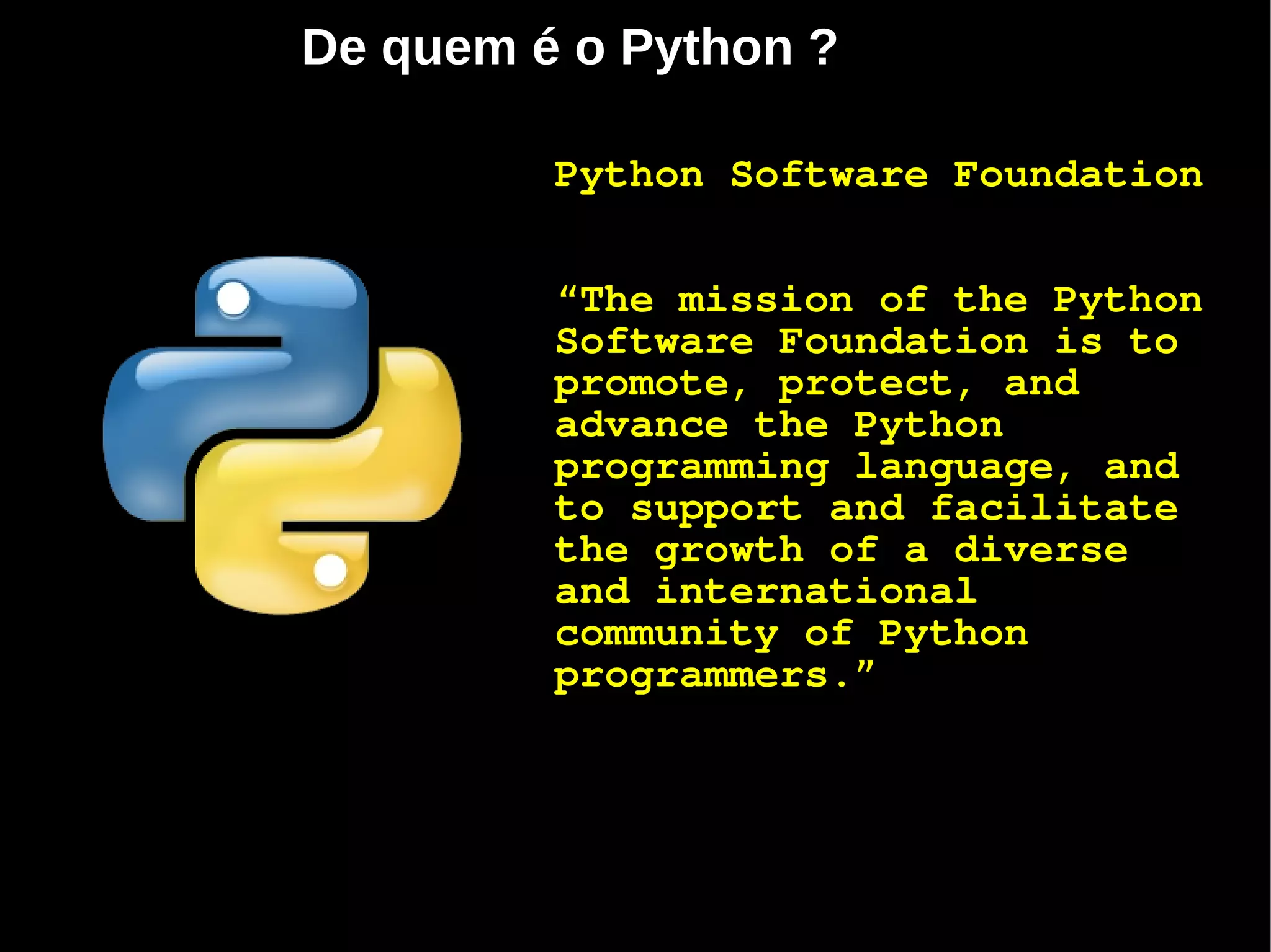 De quem é o Python ?

         Python Software Foundation


         “The mission of the Python
         Software Foundation is to
         promote, protect, and
         advance the Python
         programming language, and
         to support and facilitate
         the growth of a diverse
         and international
         community of Python
         programmers.”
 