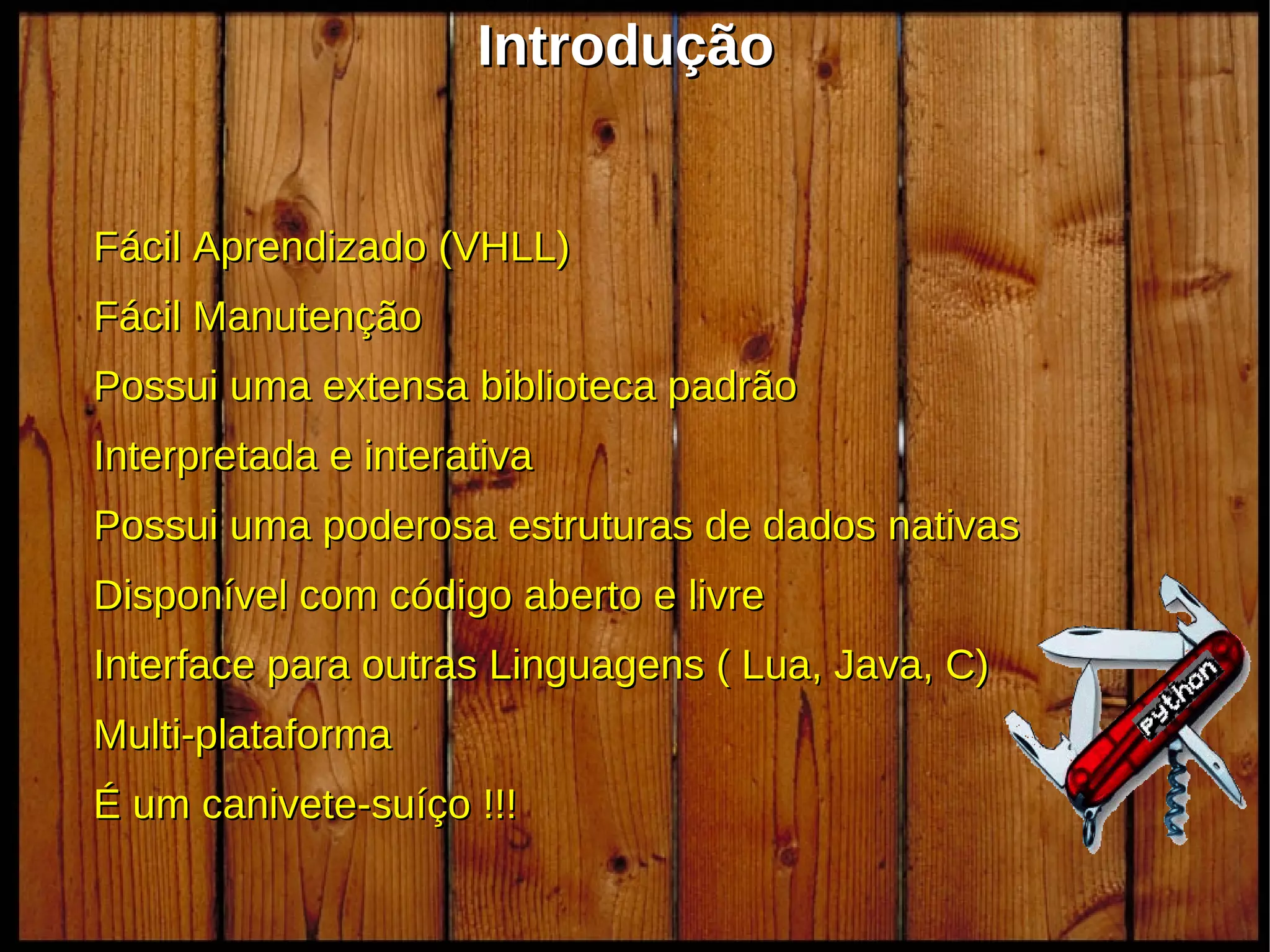 Introdução


Fácil Aprendizado (VHLL)
Fácil Manutenção
Possui uma extensa biblioteca padrão
Interpretada e interativa
Possui uma poderosa estruturas de dados nativas
Disponível com código aberto e livre
Interface para outras Linguagens ( Lua, Java, C)
Multi-plataforma
É um canivete-suíço !!!
                            oioio                  20
 