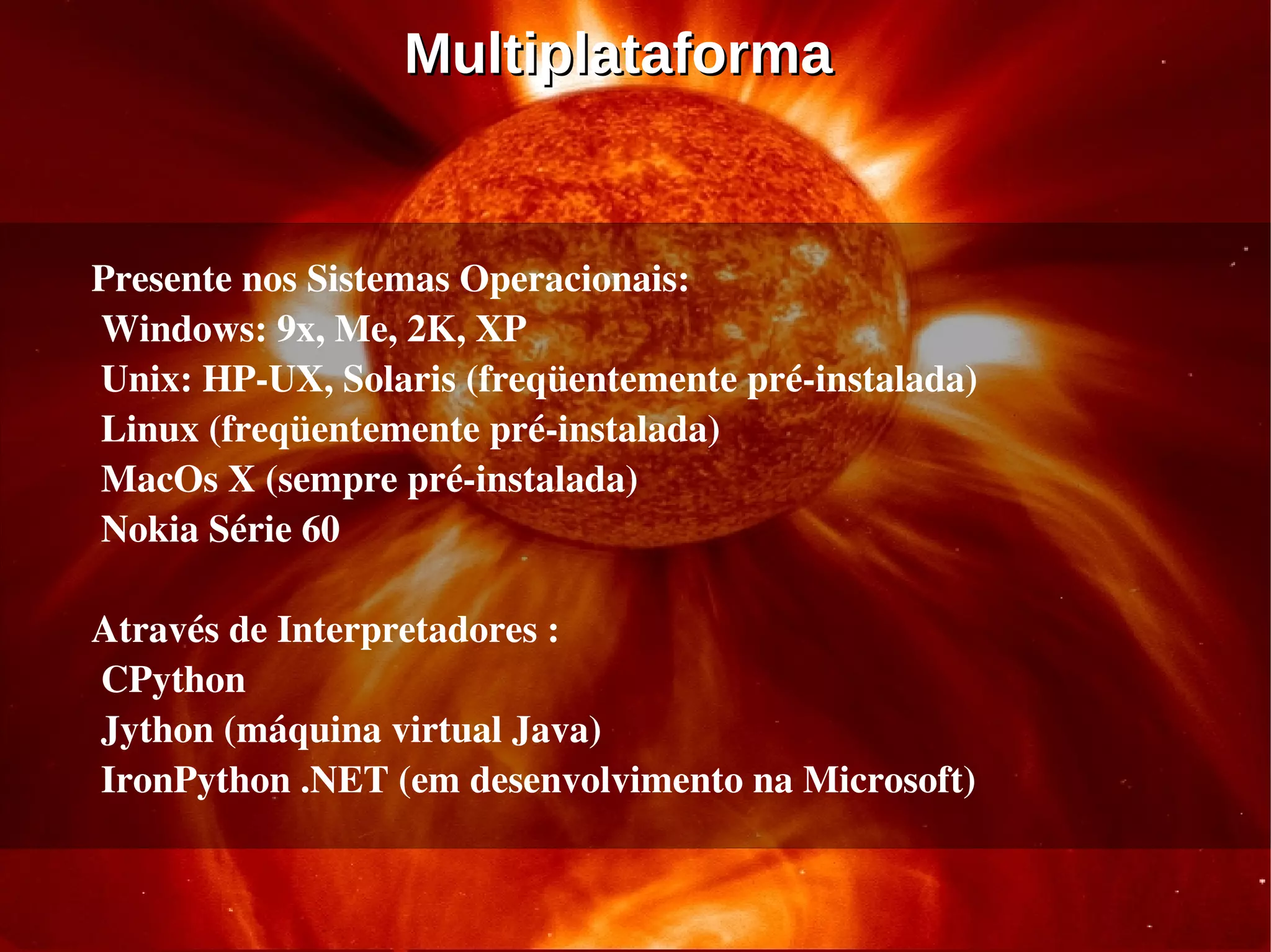 Multiplataforma


Presente nos Sistemas Operacionais:
 Windows: 9x, Me, 2K, XP
 Unix: HP­UX, Solaris (freqüentemente pré­instalada)
 Linux (freqüentemente pré­instalada)
 MacOs X (sempre pré­instalada)
 Nokia Série 60 

Através de Interpretadores :
 CPython 
 Jython (máquina virtual Java)
 IronPython .NET (em desenvolvimento na Microsoft)
 