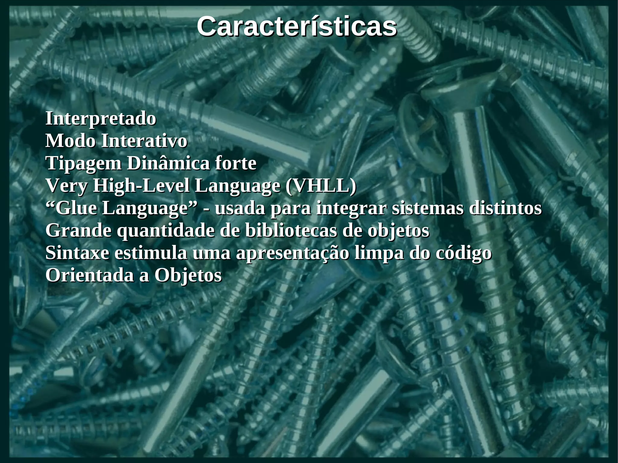 Características


Interpretado
Modo Interativo
Tipagem Dinâmica forte
Very High-Level Language (VHLL)
“Glue Language” - usada para integrar sistemas distintos
Grande quantidade de bibliotecas de objetos
Sintaxe estimula uma apresentação limpa do código
Orientada a Objetos
 