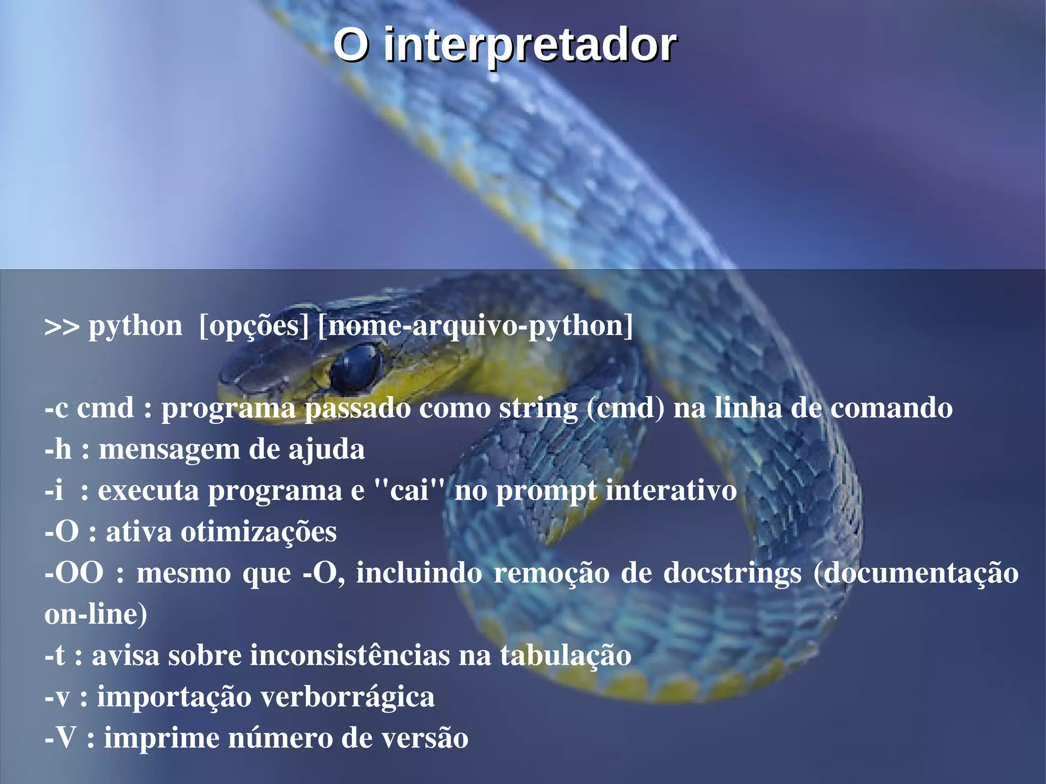 O interpretador




>> python  [opções] [nome­arquivo­python]

­c cmd : programa passado como string (cmd) na linha de comando
­h : mensagem de ajuda
­i  : executa programa e "cai" no prompt interativo
­O : ativa otimizações
­OO : mesmo que ­O, incluindo remoção de docstrings (documentação 
on­line)
­t : avisa sobre inconsistências na tabulação
­v : importação verborrágica
­V : imprime número de versão
 
