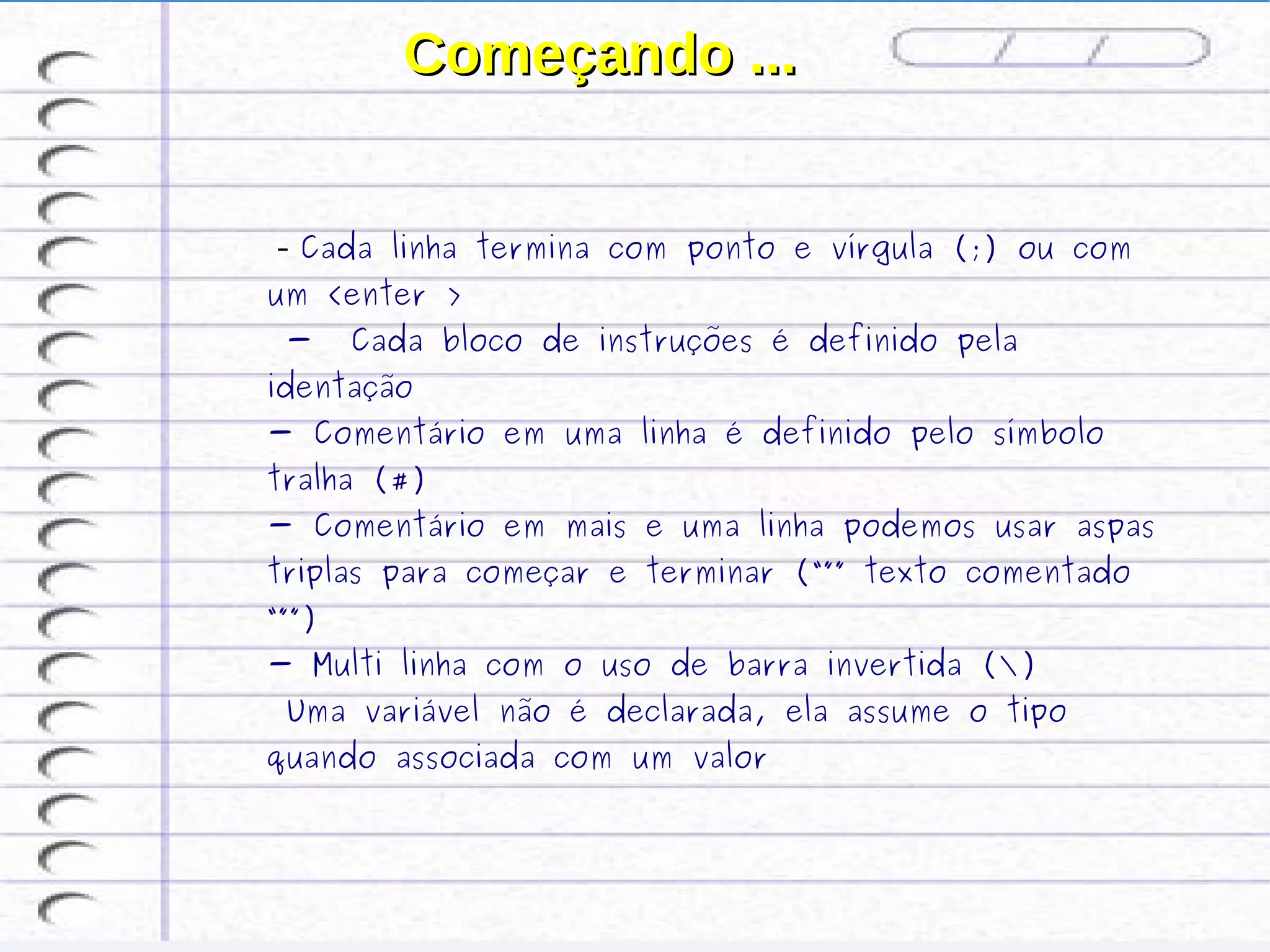 Começando ...


 ­ Cada   linha termina com ponto e vírgula (;) ou com
um <enter >
 -     Cada bloco de instruções é definido pela
identação
- Comentário em uma linha é definido pelo símbolo
tralha (#)
- Comentário em mais e uma linha podemos usar aspas
triplas para começar e terminar (“”” texto comentado
“””)
- Multi linha com o uso de barra invertida ()
 Uma variável não é declarada, ela assume o tipo
quando associada com um valor
 
